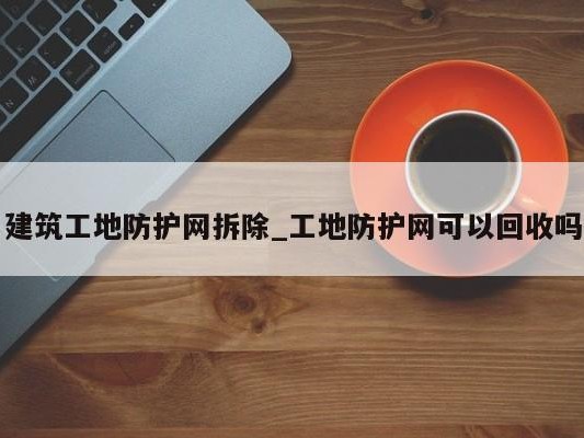 建筑工地防护网拆除_工地防护网可以回收吗