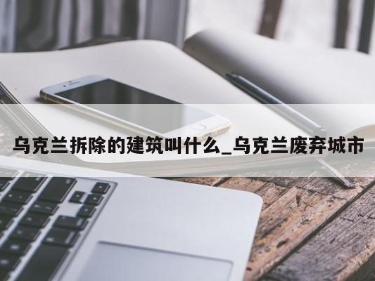 乌克兰拆除的建筑叫什么_乌克兰废弃城市