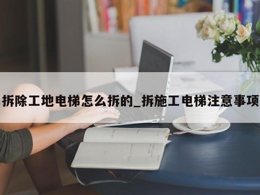 拆除工地电梯怎么拆的_拆施工电梯注意事项