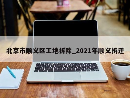 北京市顺义区工地拆除_2021年顺义拆迁