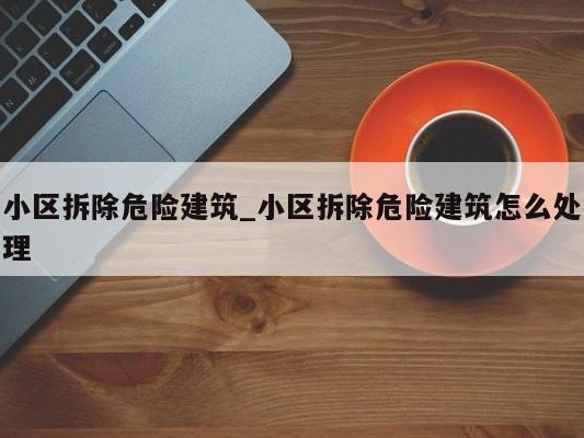 小区拆除危险建筑_小区拆除危险建筑怎么处理