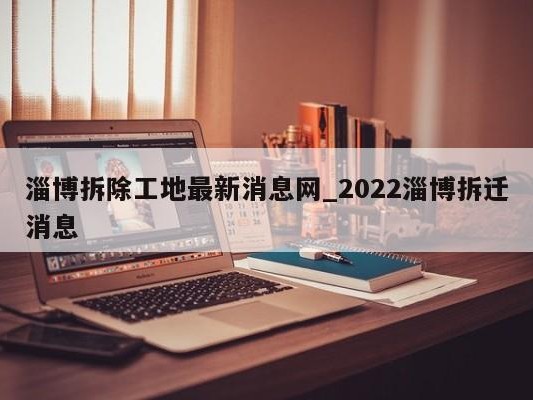 淄博拆除工地最新消息网_2022淄博拆迁消息