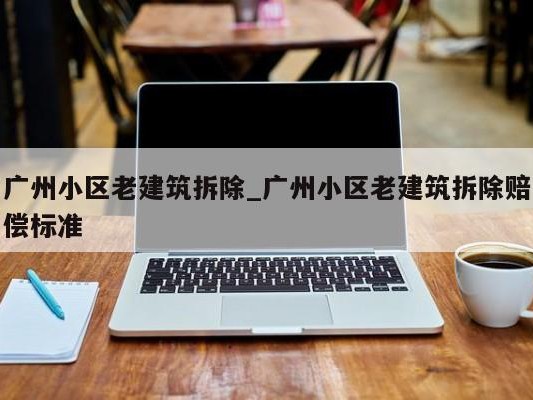 广州小区老建筑拆除_广州小区老建筑拆除赔偿标准