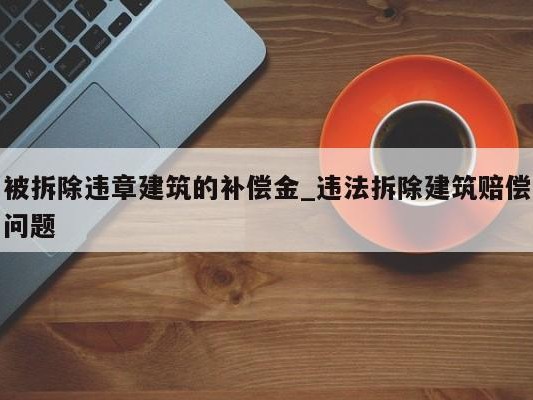 被拆除违章建筑的补偿金_违法拆除建筑赔偿问题