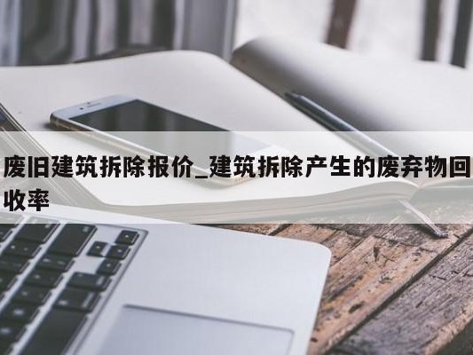 废旧建筑拆除报价_建筑拆除产生的废弃物回收率