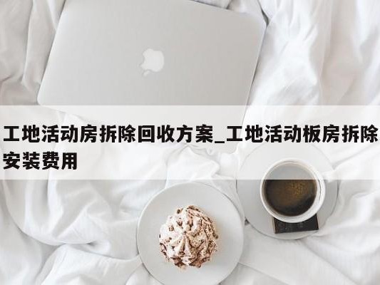 工地活动房拆除回收方案_工地活动板房拆除安装费用