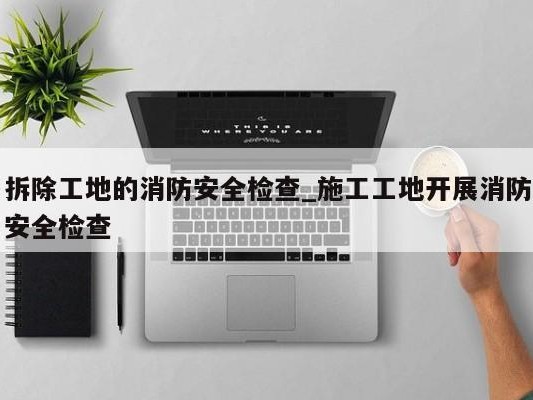 拆除工地的消防安全检查_施工工地开展消防安全检查