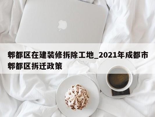 郫都区在建装修拆除工地_2021年成都市郫都区拆迁政策