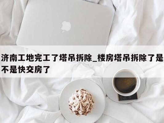 济南工地完工了塔吊拆除_楼房塔吊拆除了是不是快交房了