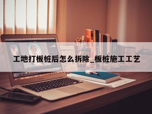 工地打板桩后怎么拆除_板桩施工工艺