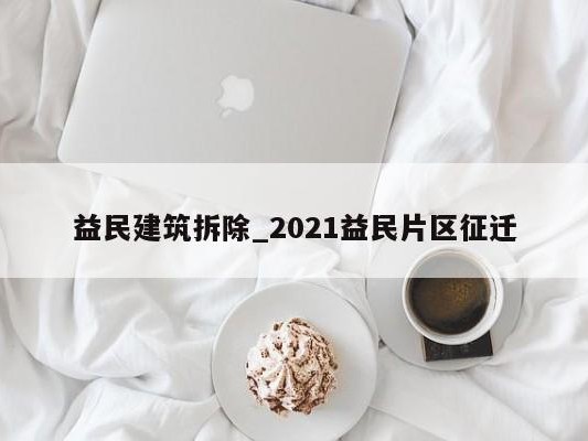 益民建筑拆除_2021益民片区征迁