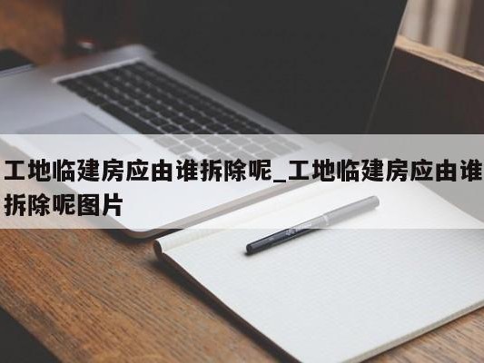 工地临建房应由谁拆除呢_工地临建房应由谁拆除呢图片