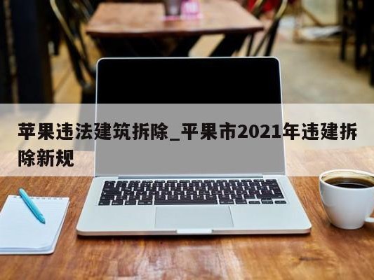 苹果违法建筑拆除_平果市2021年违建拆除新规