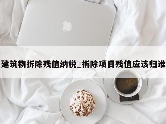 建筑物拆除残值纳税_拆除项目残值应该归谁